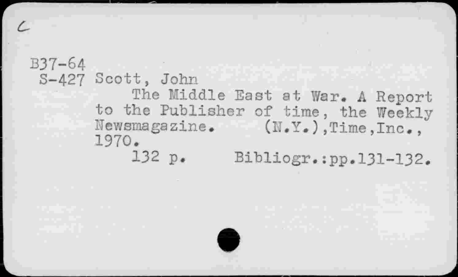 ﻿B37-64
S-427 Scott, John
The Middle East at War. A Report to the Publisher of time, the Weekly newsmagazine.	(N.Y.)»Time,Inc.,
1970.
132 p.	Bibliogr.:pp.131-132.